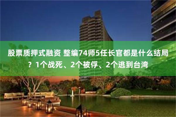 股票质押式融资 整编74师5任长官都是什么结局？1个战死、2个被俘、2个逃到台湾