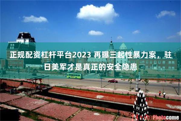 正规配资杠杆平台2023 再曝三起性暴力案，驻日美军才是真正的安全隐患