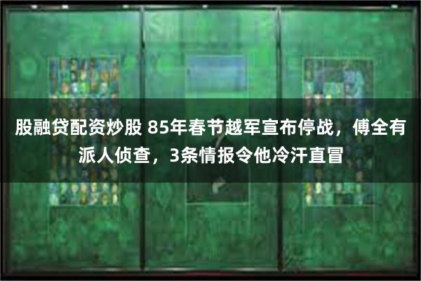 股融贷配资炒股 85年春节越军宣布停战，傅全有派人侦查，3条情报令他冷汗直冒