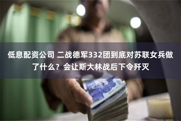 低息配资公司 二战德军332团到底对苏联女兵做了什么？会让斯大林战后下令歼灭