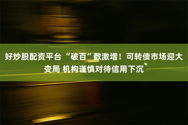 好炒股配资平台 “破百”数激增！可转债市场迎大变局 机构谨慎对待信用下沉