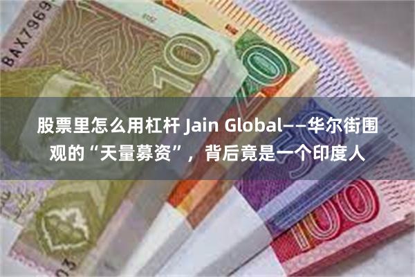 股票里怎么用杠杆 Jain Global——华尔街围观的“天量募资”，背后竟是一个印度人