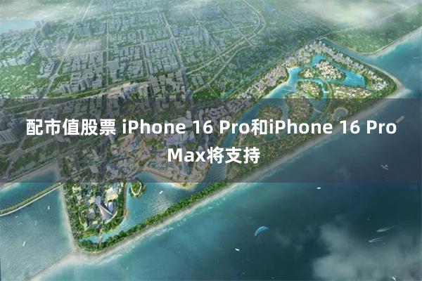 配市值股票 iPhone 16 Pro和iPhone 16 Pro Max将支持