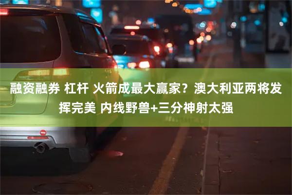 融资融券 杠杆 火箭成最大赢家？澳大利亚两将发挥完美 内线野兽+三分神射太强