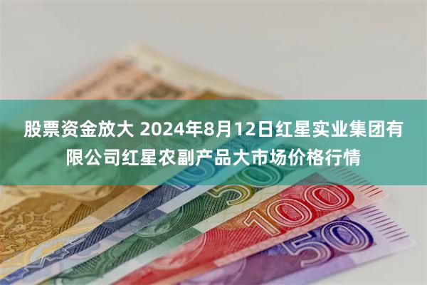 股票资金放大 2024年8月12日红星实业集团有限公司红星农副产品大市场价格行情