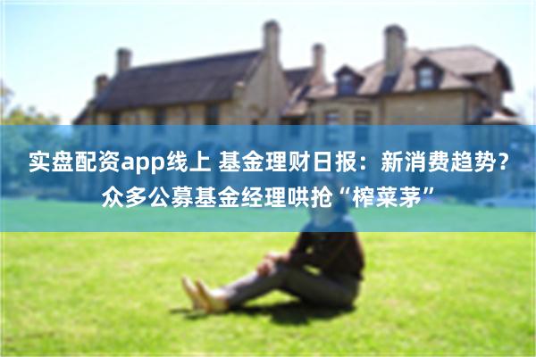 实盘配资app线上 基金理财日报：新消费趋势？众多公募基金经理哄抢“榨菜茅”