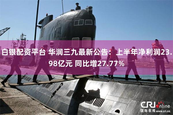 白银配资平台 华润三九最新公告：上半年净利润23.98亿元 同比增27.77%