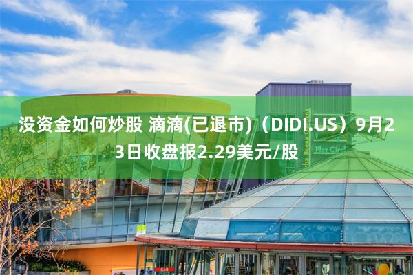 没资金如何炒股 滴滴(已退市)（DIDI.US）9月23日收盘报2.29美元/股