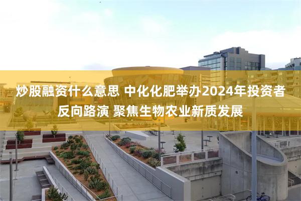 炒股融资什么意思 中化化肥举办2024年投资者反向路演 聚焦生物农业新质发展