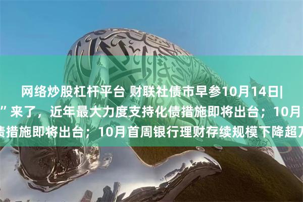 网络炒股杠杆平台 财联社债市早参10月14日|一揽子财政政策“组合拳”来了，近年最大力度支持化债措施即将出台；10月首周银行理财存续规模下降超万亿