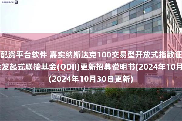 配资平台软件 嘉实纳斯达克100交易型开放式指数证券投资基金发起式联接基金(QDII)更新招募说明书(2024年10月30日更新)