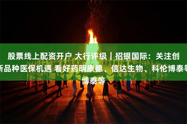 股票线上配资开户 大行评级｜招银国际：关注创新品种医保机遇 看好药明康德、信达生物、科伦博泰等