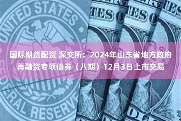 国际期货配资 深交所：2024年山东省地方政府再融资专项债券（八期）12月3日上市交易