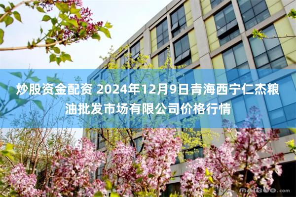 炒股资金配资 2024年12月9日青海西宁仁杰粮油批发市场有限公司价格行情