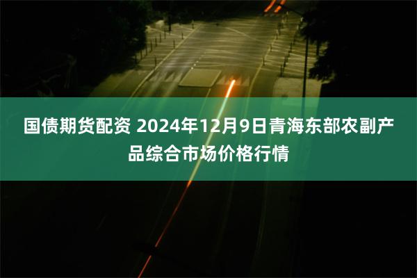 国债期货配资 2024年12月9日青海东部农副产品综合市场价格行情