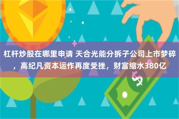 杠杆炒股在哪里申请 天合光能分拆子公司上市梦碎，高纪凡资本运作再度受挫，财富缩水380亿