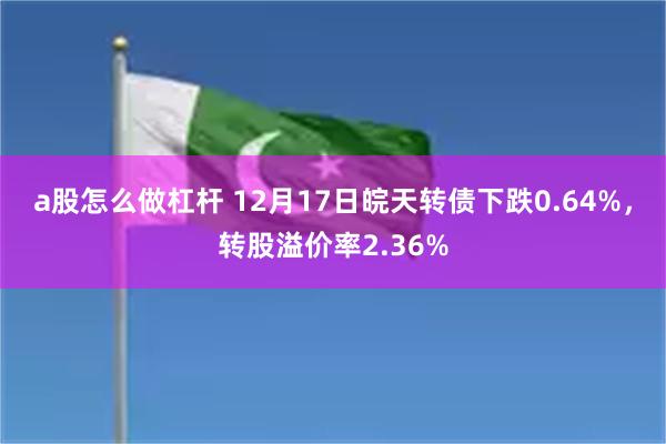 a股怎么做杠杆 12月17日皖天转债下跌0.64%，转股溢价率2.36%