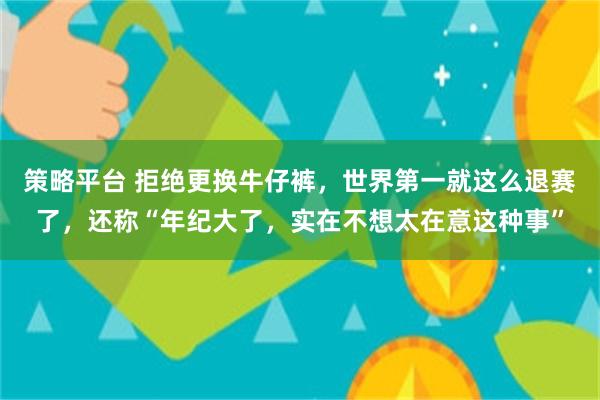 策略平台 拒绝更换牛仔裤，世界第一就这么退赛了，还称“年纪大了，实在不想太在意这种事”