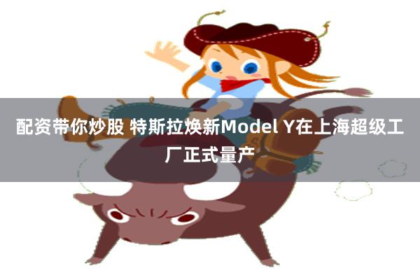 配资带你炒股 特斯拉焕新Model Y在上海超级工厂正式量产