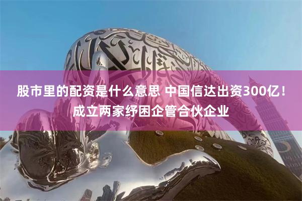 股市里的配资是什么意思 中国信达出资300亿！成立两家纾困企管合伙企业