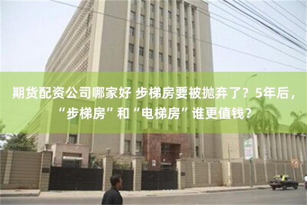 期货配资公司哪家好 步梯房要被抛弃了？5年后，“步梯房”和“电梯房”谁更值钱？