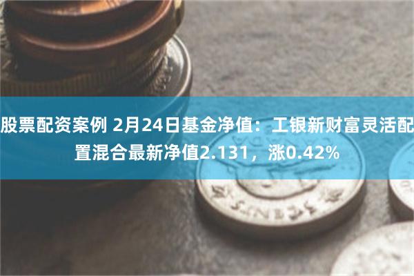 股票配资案例 2月24日基金净值：工银新财富灵活配置混合最新净值2.131，涨0.42%