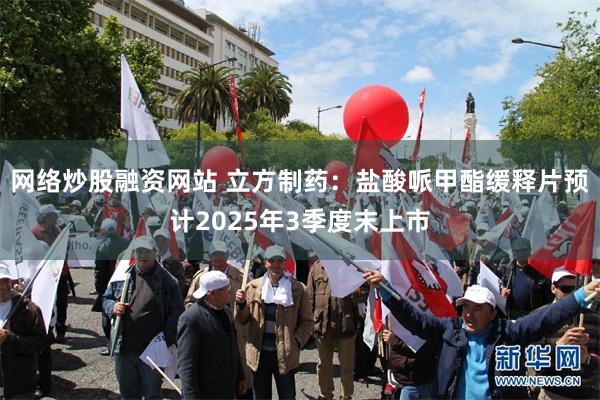 网络炒股融资网站 立方制药：盐酸哌甲酯缓释片预计2025年3季度末上市