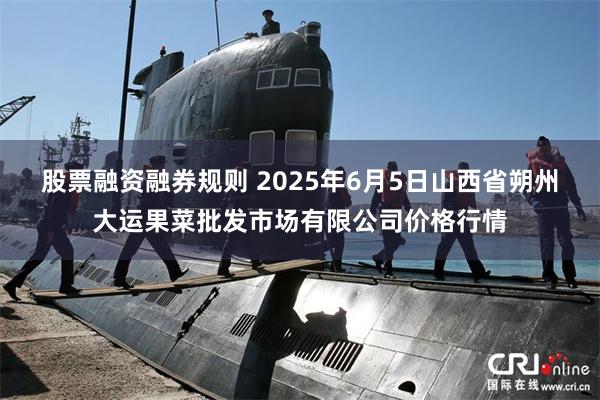 股票融资融券规则 2025年6月5日山西省朔州大运果菜批发市场有限公司价格行情