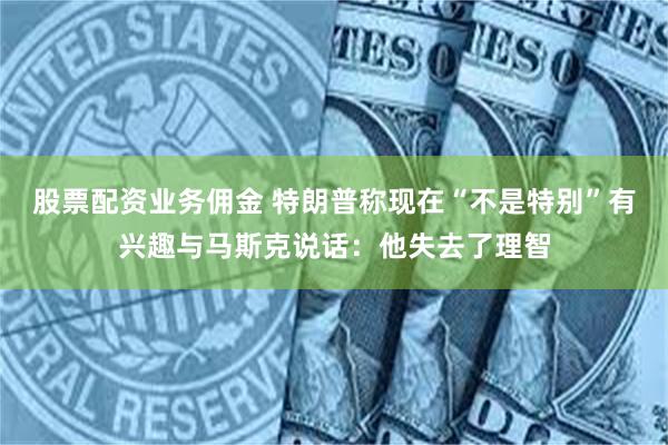 股票配资业务佣金 特朗普称现在“不是特别”有兴趣与马斯克说话：他失去了理智