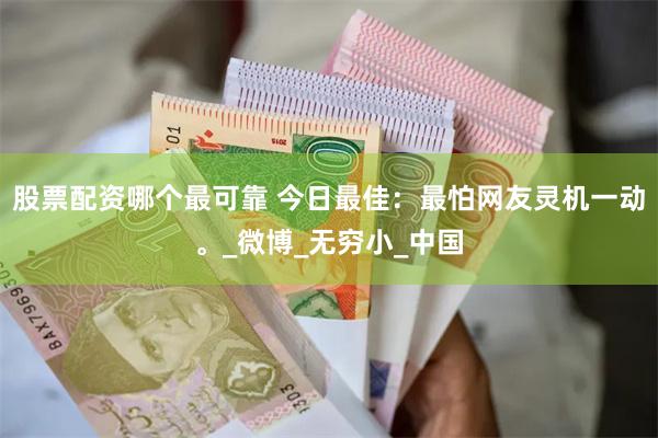 股票配资哪个最可靠 今日最佳：最怕网友灵机一动。_微博_无穷小_中国
