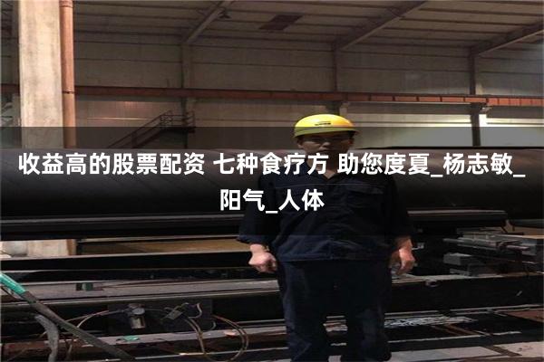 收益高的股票配资 七种食疗方 助您度夏_杨志敏_阳气_人体