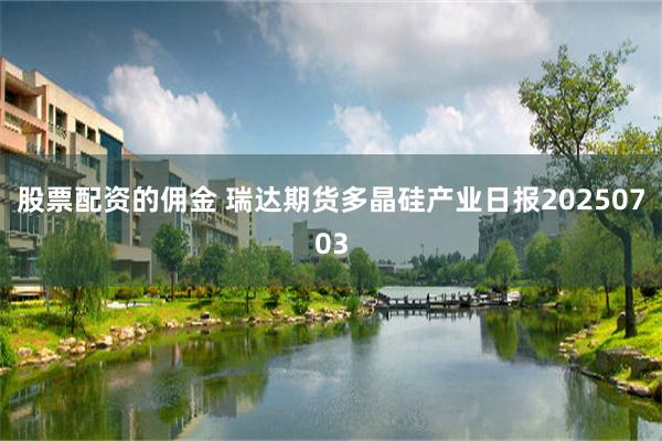 股票配资的佣金 瑞达期货多晶硅产业日报20250703